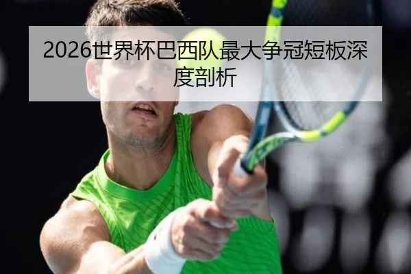 2026世界杯巴西队最大争冠短板深度剖析