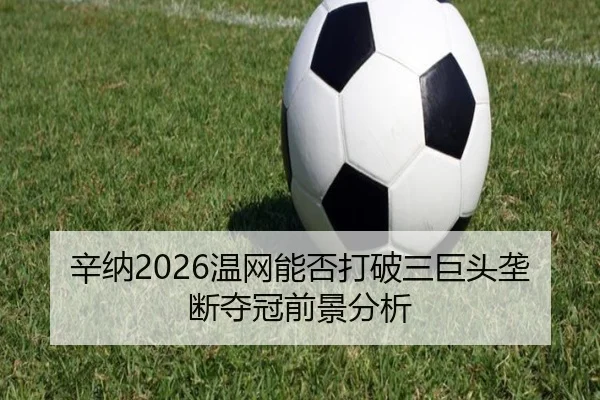 辛纳2026温网能否打破三巨头垄断夺冠前景分析
